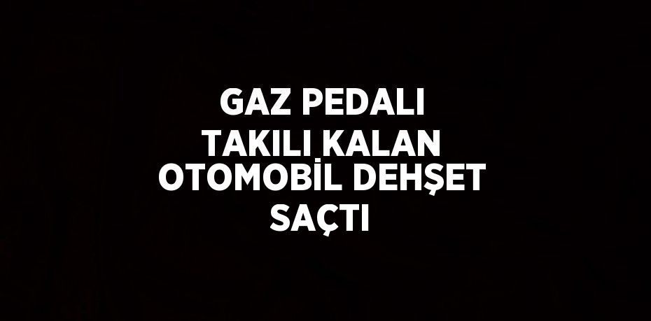 GAZ PEDALI TAKILI KALAN OTOMOBİL DEHŞET SAÇTI