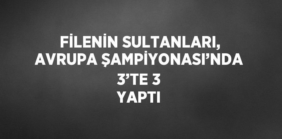 FİLENİN SULTANLARI, AVRUPA ŞAMPİYONASI’NDA 3’TE 3 YAPTI