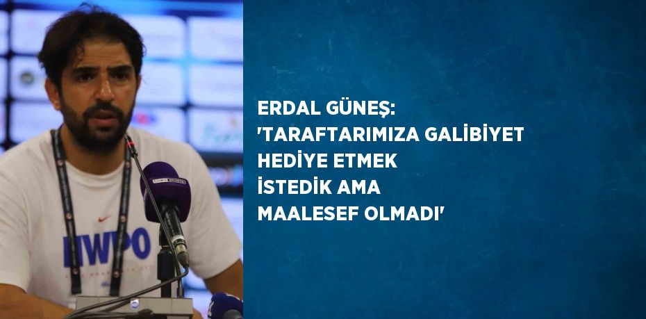 ERDAL GÜNEŞ: 'TARAFTARIMIZA GALİBİYET HEDİYE ETMEK İSTEDİK AMA MAALESEF OLMADI'