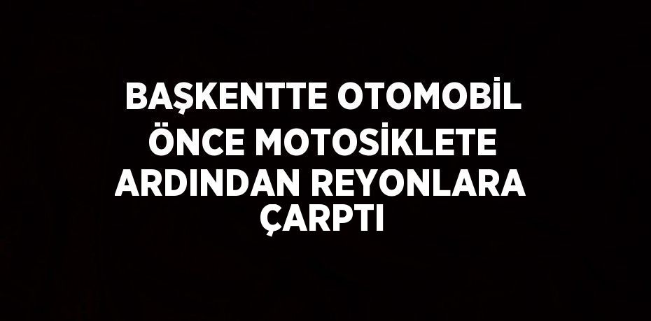 BAŞKENTTE OTOMOBİL ÖNCE MOTOSİKLETE ARDINDAN REYONLARA ÇARPTI