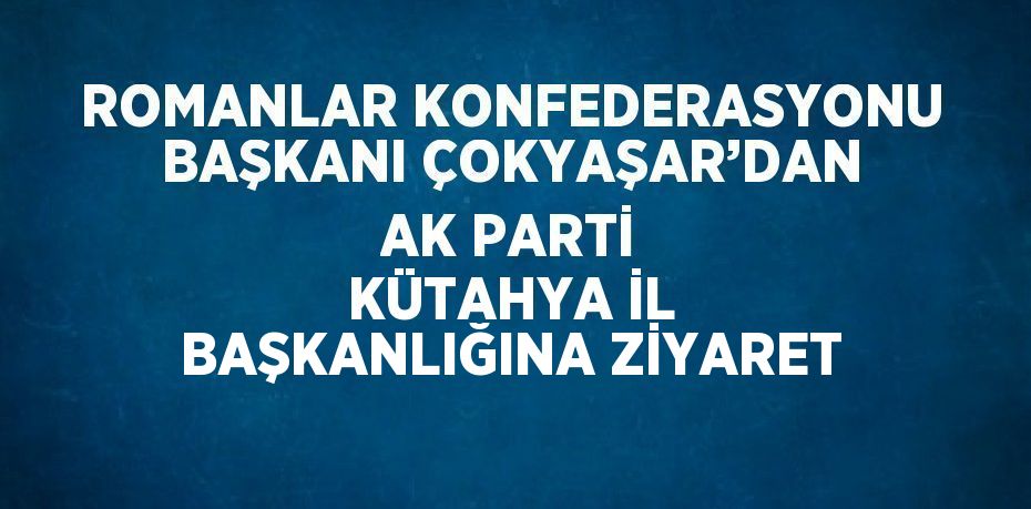 ROMANLAR KONFEDERASYONU BAŞKANI ÇOKYAŞAR’DAN AK PARTİ KÜTAHYA İL BAŞKANLIĞINA ZİYARET