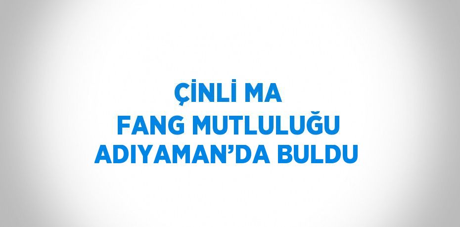 ÇİNLİ MA FANG MUTLULUĞU ADIYAMAN’DA BULDU