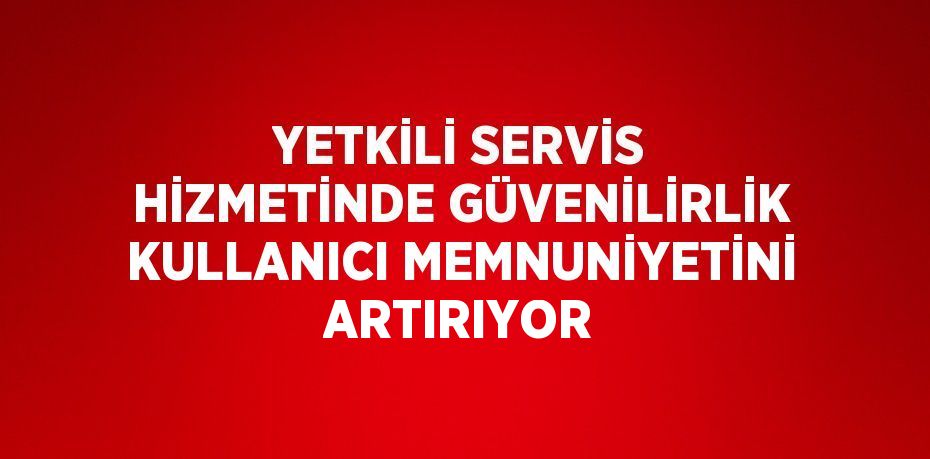 YETKİLİ SERVİS HİZMETİNDE GÜVENİLİRLİK KULLANICI MEMNUNİYETİNİ ARTIRIYOR