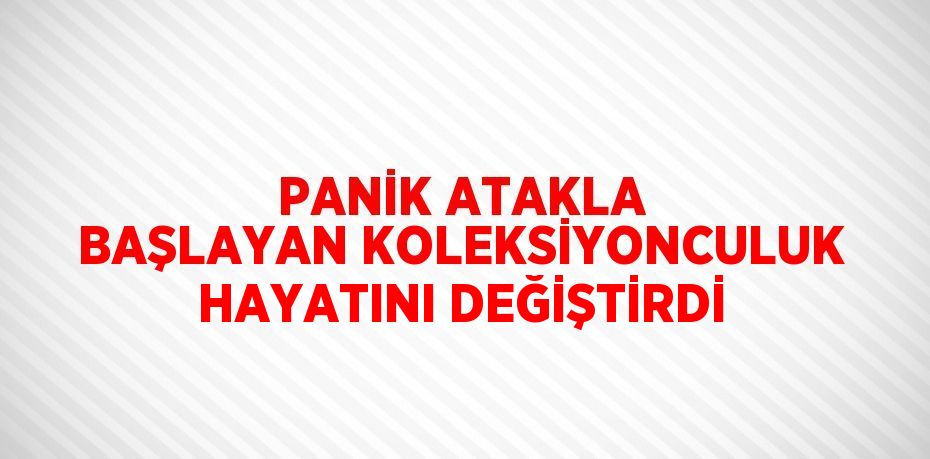 PANİK ATAKLA BAŞLAYAN KOLEKSİYONCULUK HAYATINI DEĞİŞTİRDİ