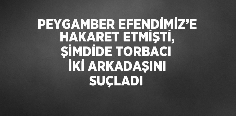 PEYGAMBER EFENDİMİZ’E HAKARET ETMİŞTİ, ŞİMDİDE TORBACI İKİ ARKADAŞINI SUÇLADI