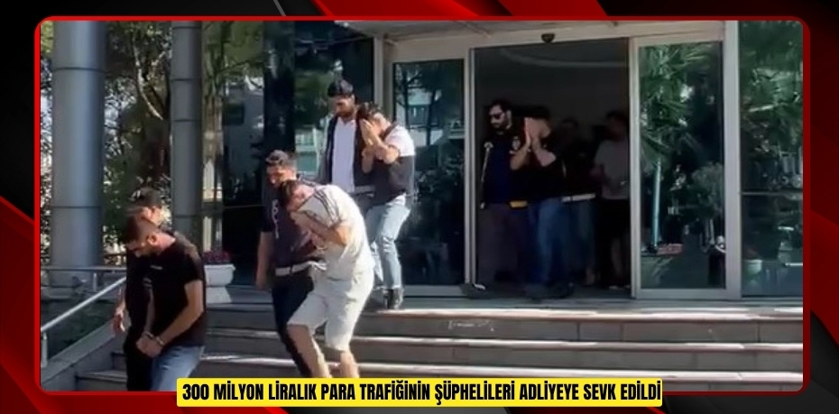 300 milyon liralık para trafiğinin şüphelileri adliyeye sevk edildi