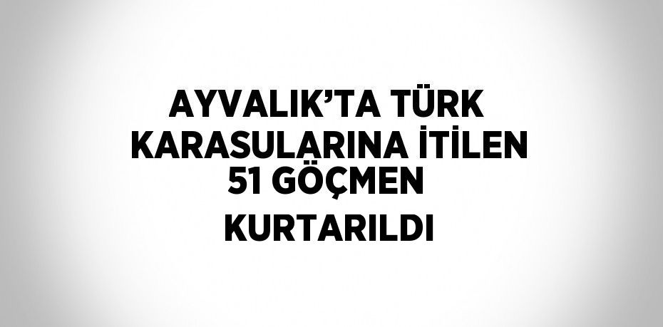AYVALIK’TA TÜRK KARASULARINA İTİLEN 51 GÖÇMEN KURTARILDI