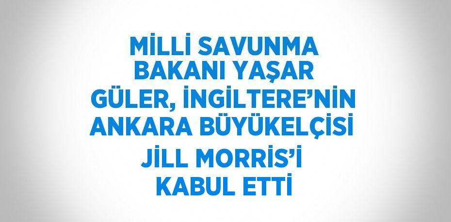 MİLLİ SAVUNMA BAKANI YAŞAR GÜLER, İNGİLTERE’NİN ANKARA BÜYÜKELÇİSİ JİLL MORRİS’İ KABUL ETTİ