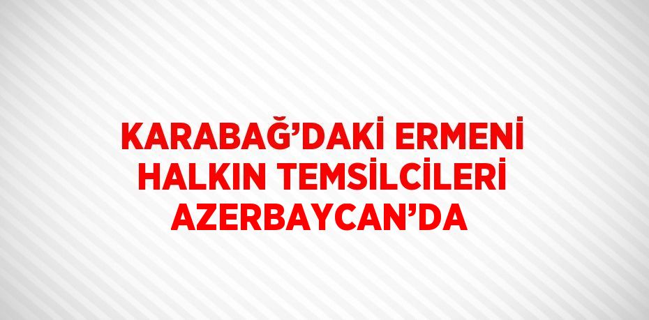 KARABAĞ’DAKİ ERMENİ HALKIN TEMSİLCİLERİ AZERBAYCAN’DA