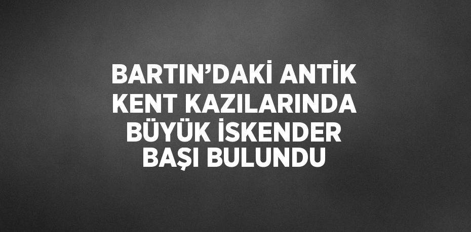 BARTIN’DAKİ ANTİK KENT KAZILARINDA BÜYÜK İSKENDER BAŞI BULUNDU