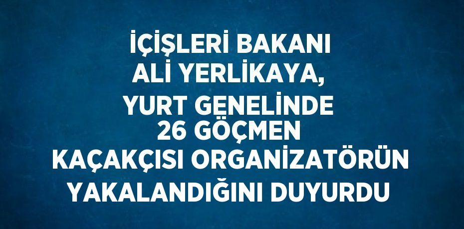 İÇİŞLERİ BAKANI ALİ YERLİKAYA, YURT GENELİNDE 26 GÖÇMEN KAÇAKÇISI ORGANİZATÖRÜN YAKALANDIĞINI DUYURDU