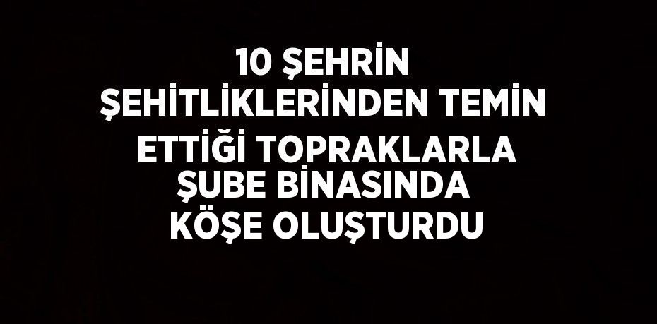 10 ŞEHRİN ŞEHİTLİKLERİNDEN TEMİN ETTİĞİ TOPRAKLARLA ŞUBE BİNASINDA KÖŞE OLUŞTURDU