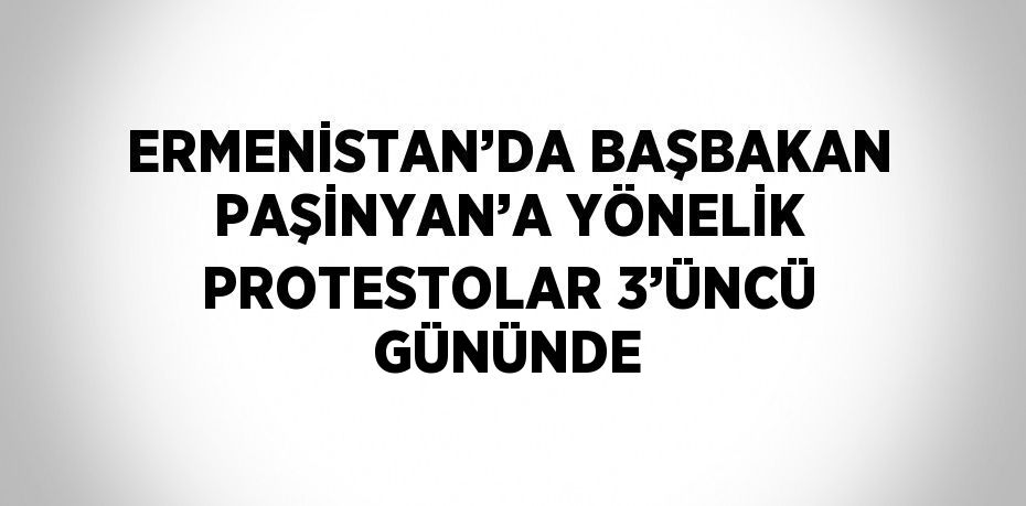 ERMENİSTAN’DA BAŞBAKAN PAŞİNYAN’A YÖNELİK PROTESTOLAR 3’ÜNCÜ GÜNÜNDE