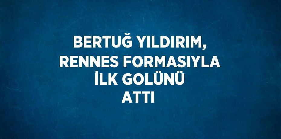 BERTUĞ YILDIRIM, RENNES FORMASIYLA İLK GOLÜNÜ ATTI