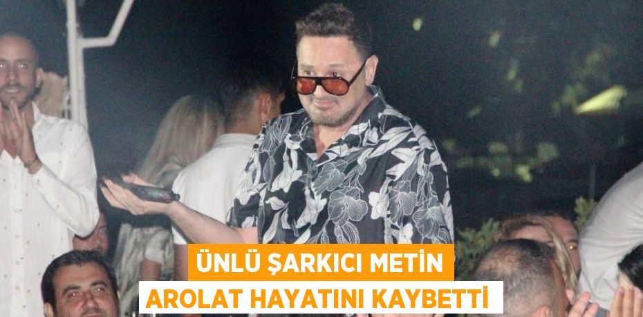 ÜNLÜ ŞARKICI METİN AROLAT HAYATINI KAYBETTİ