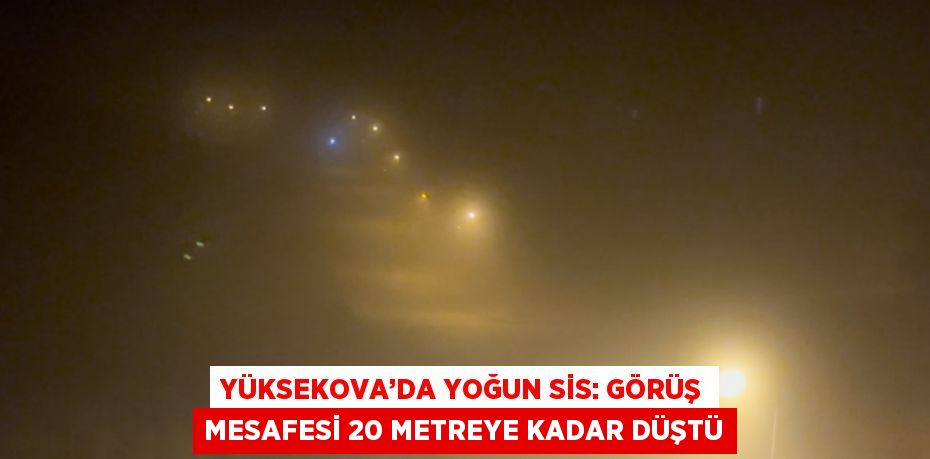 YÜKSEKOVA’DA YOĞUN SİS: GÖRÜŞ MESAFESİ 20 METREYE KADAR DÜŞTÜ