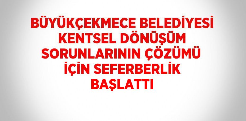 BÜYÜKÇEKMECE BELEDİYESİ KENTSEL DÖNÜŞÜM SORUNLARININ ÇÖZÜMÜ İÇİN SEFERBERLİK BAŞLATTI