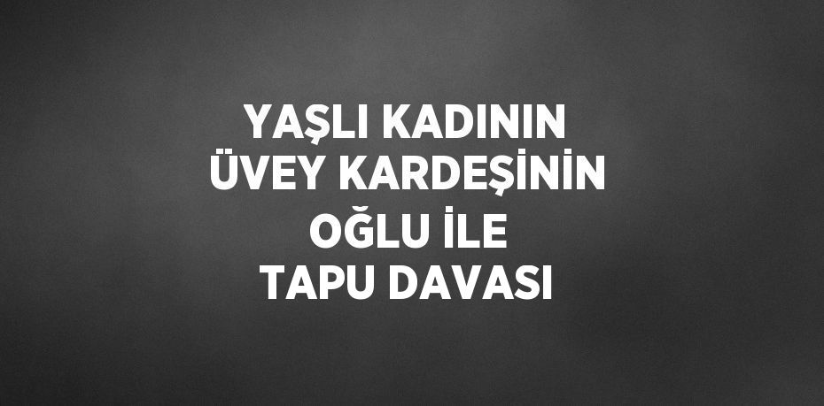 YAŞLI KADININ ÜVEY KARDEŞİNİN OĞLU İLE TAPU DAVASI