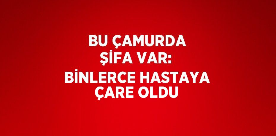 BU ÇAMURDA ŞİFA VAR: BİNLERCE HASTAYA ÇARE OLDU