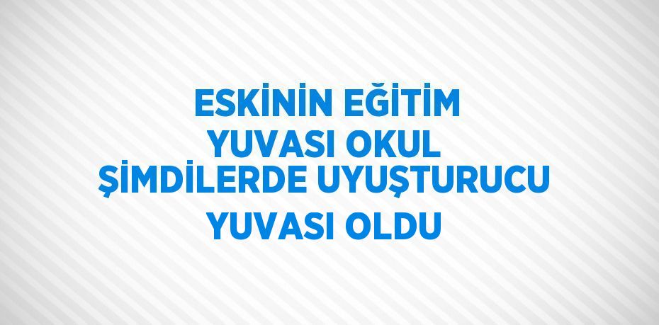 ESKİNİN EĞİTİM YUVASI OKUL ŞİMDİLERDE UYUŞTURUCU YUVASI OLDU