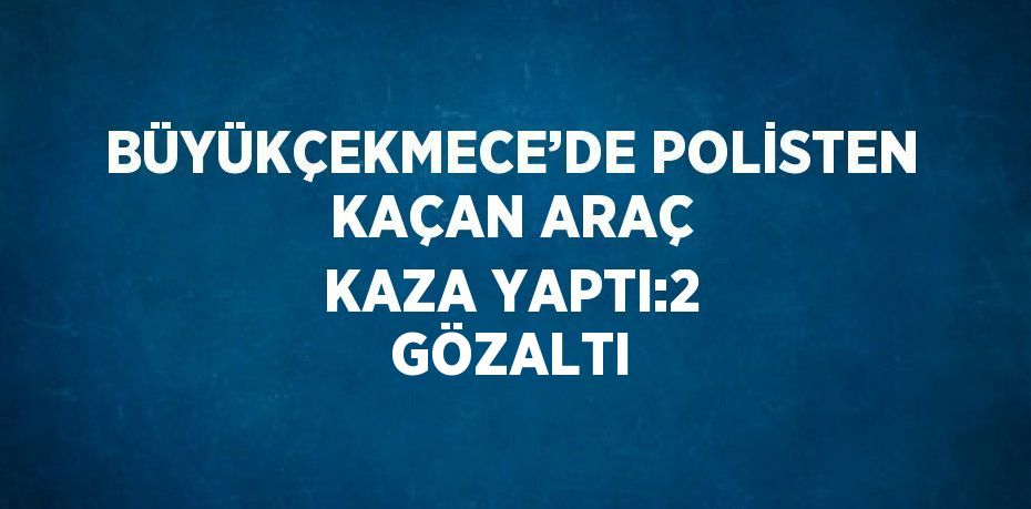 BÜYÜKÇEKMECE’DE POLİSTEN KAÇAN ARAÇ KAZA YAPTI:2 GÖZALTI