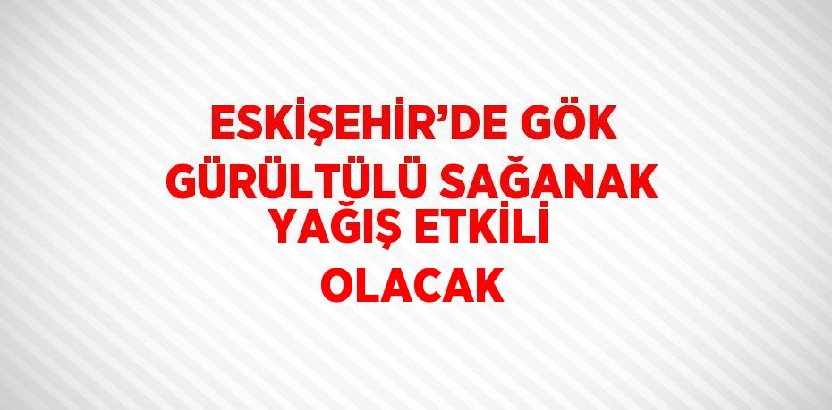 ESKİŞEHİR’DE GÖK GÜRÜLTÜLÜ SAĞANAK YAĞIŞ ETKİLİ OLACAK