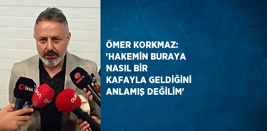 ÖMER KORKMAZ: 'HAKEMİN BURAYA NASIL BİR KAFAYLA GELDİĞİNİ ANLAMIŞ DEĞİLİM'