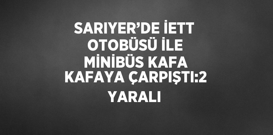 SARIYER’DE İETT OTOBÜSÜ İLE MİNİBÜS KAFA KAFAYA ÇARPIŞTI:2 YARALI