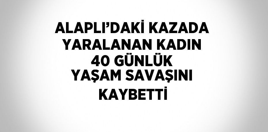 ALAPLI’DAKİ KAZADA YARALANAN KADIN 40 GÜNLÜK YAŞAM SAVAŞINI KAYBETTİ