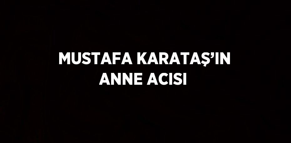 MUSTAFA KARATAŞ’IN ANNE ACISI