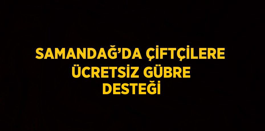 SAMANDAĞ’DA ÇİFTÇİLERE ÜCRETSİZ GÜBRE DESTEĞİ