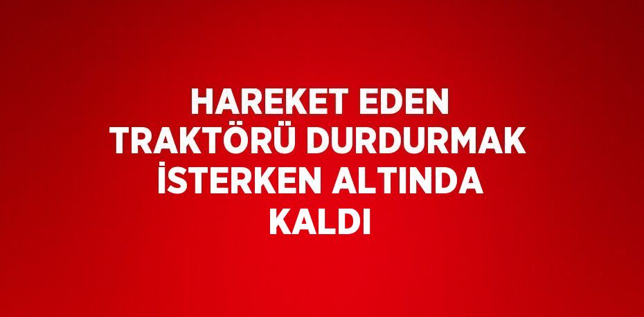 HAREKET EDEN TRAKTÖRÜ DURDURMAK İSTERKEN ALTINDA KALDI