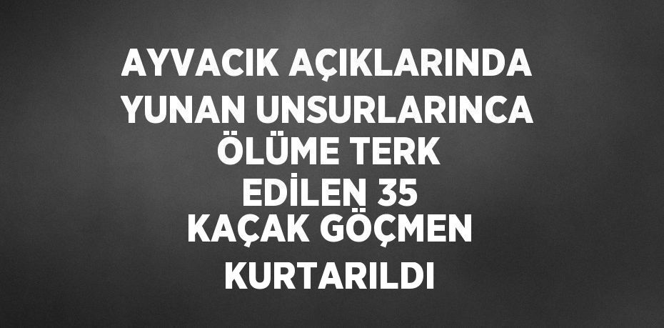 AYVACIK AÇIKLARINDA YUNAN UNSURLARINCA ÖLÜME TERK EDİLEN 35 KAÇAK GÖÇMEN KURTARILDI