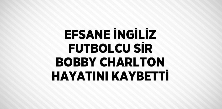 EFSANE İNGİLİZ FUTBOLCU SİR BOBBY CHARLTON HAYATINI KAYBETTİ