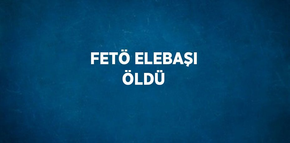 FETÖ ELEBAŞI ÖLDÜ