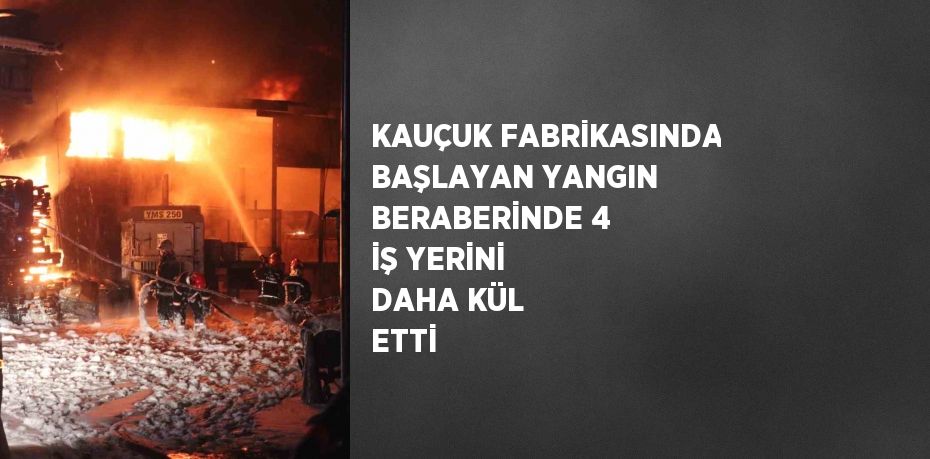 KAUÇUK FABRİKASINDA BAŞLAYAN YANGIN BERABERİNDE 4 İŞ YERİNİ DAHA KÜL ETTİ