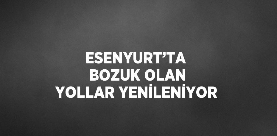 ESENYURT’TA  BOZUK OLAN YOLLAR YENİLENİYOR