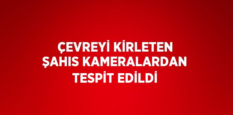 ÇEVREYİ KİRLETEN ŞAHIS KAMERALARDAN TESPİT EDİLDİ