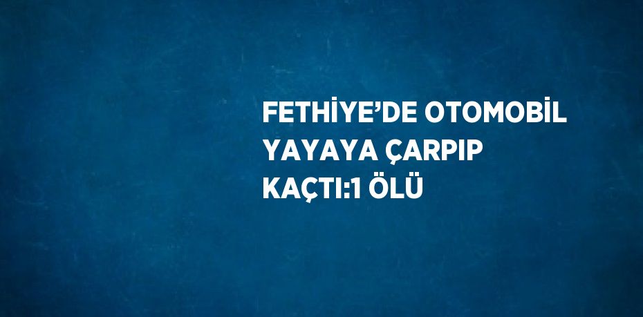 FETHİYE’DE OTOMOBİL YAYAYA ÇARPIP KAÇTI:1 ÖLÜ