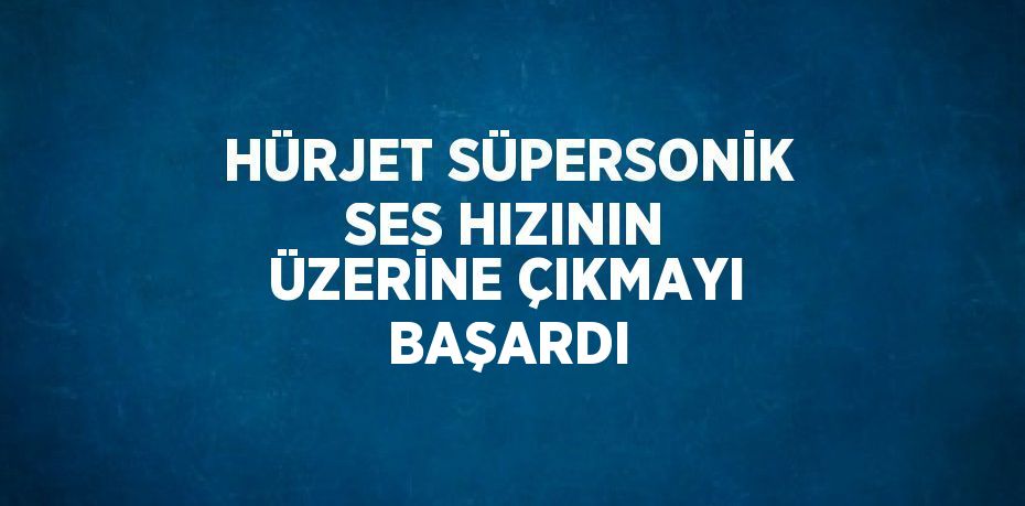 HÜRJET SÜPERSONİK SES HIZININ ÜZERİNE ÇIKMAYI BAŞARDI