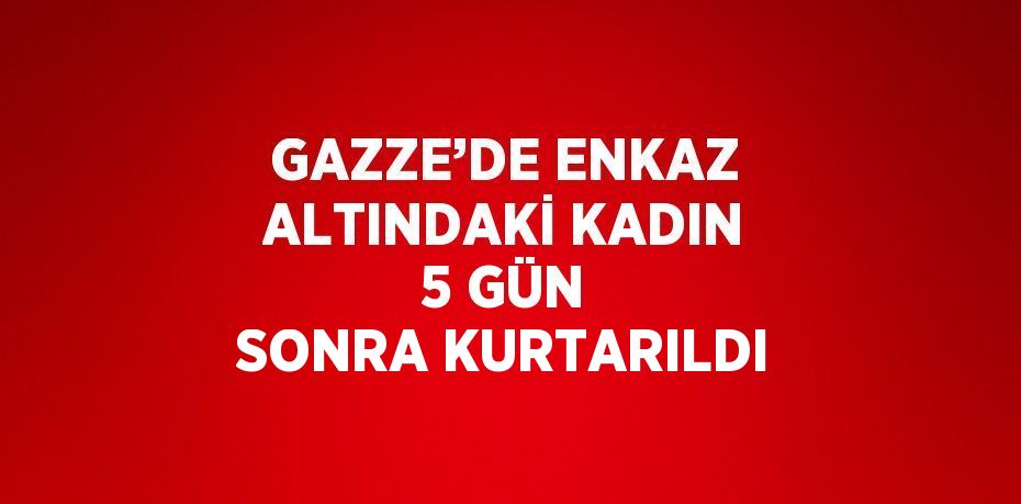 GAZZE’DE ENKAZ ALTINDAKİ KADIN 5 GÜN SONRA KURTARILDI