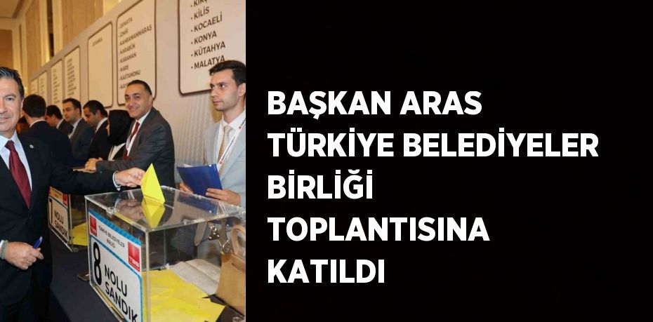 BAŞKAN ARAS TÜRKİYE BELEDİYELER BİRLİĞİ TOPLANTISINA KATILDI