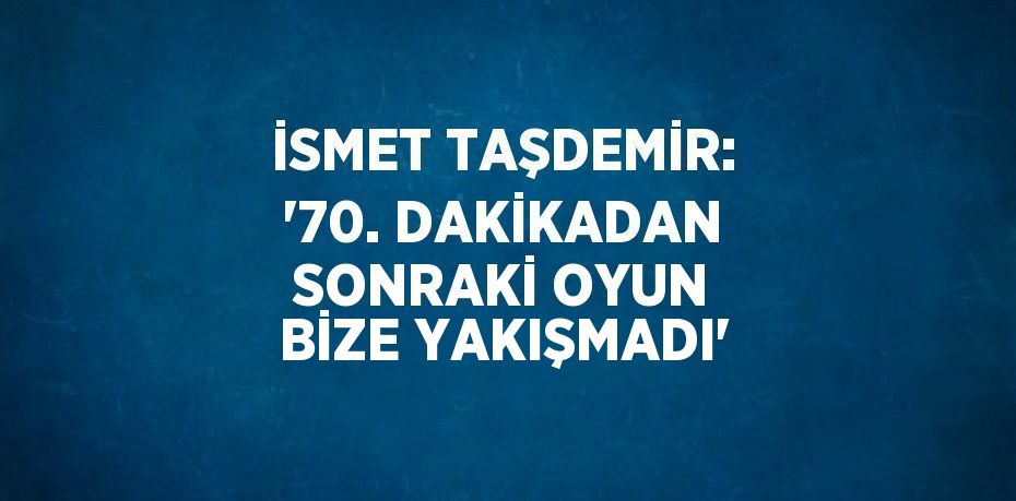 İSMET TAŞDEMİR: '70. DAKİKADAN SONRAKİ OYUN BİZE YAKIŞMADI'