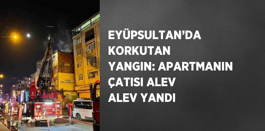 EYÜPSULTAN’DA KORKUTAN YANGIN: APARTMANIN ÇATISI ALEV ALEV YANDI