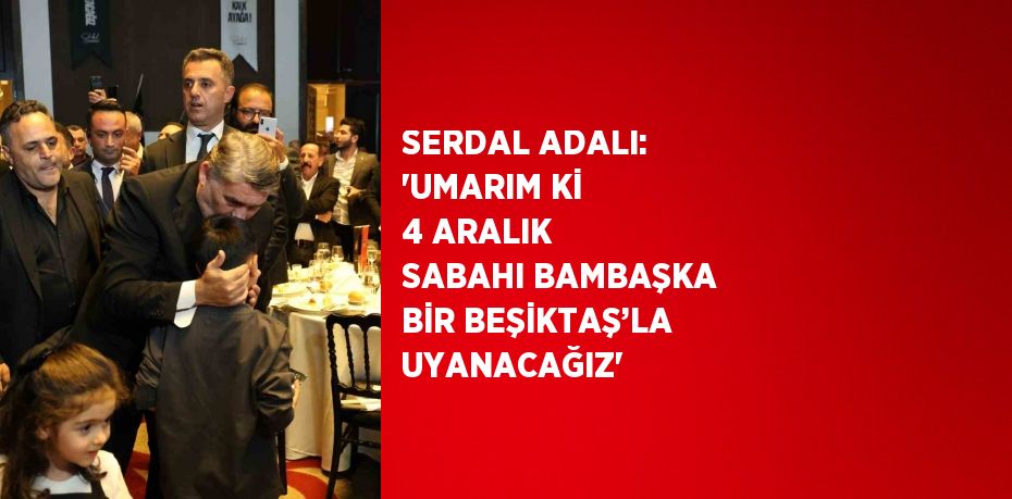 SERDAL ADALI: 'UMARIM Kİ 4 ARALIK SABAHI BAMBAŞKA BİR BEŞİKTAŞ’LA UYANACAĞIZ'