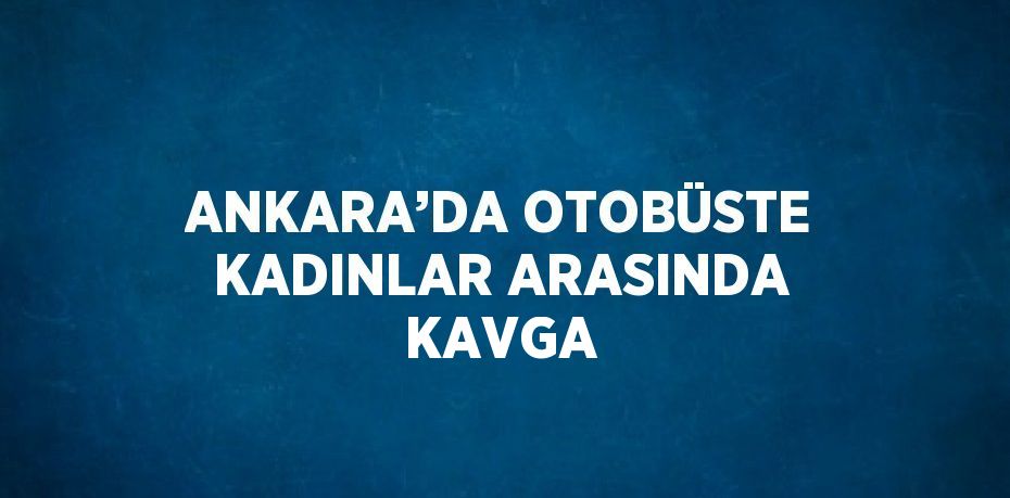 ANKARA’DA OTOBÜSTE KADINLAR ARASINDA KAVGA