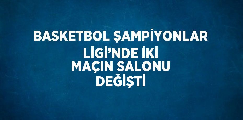 BASKETBOL ŞAMPİYONLAR LİGİ’NDE İKİ MAÇIN SALONU DEĞİŞTİ