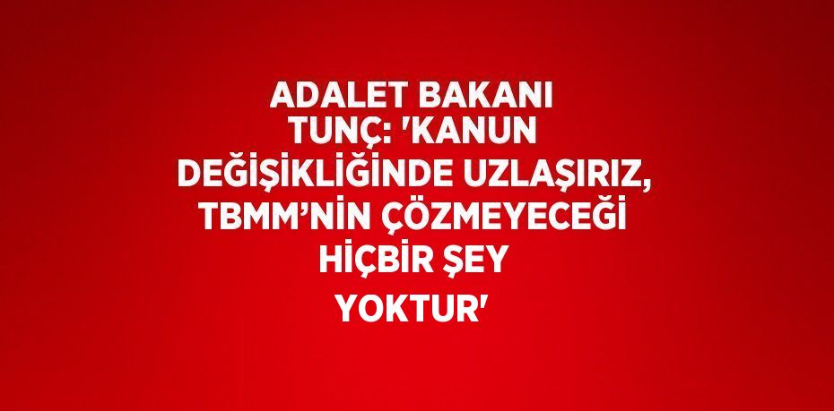 ADALET BAKANI TUNÇ: 'KANUN DEĞİŞİKLİĞİNDE UZLAŞIRIZ, TBMM’NİN ÇÖZMEYECEĞİ HİÇBİR ŞEY YOKTUR'