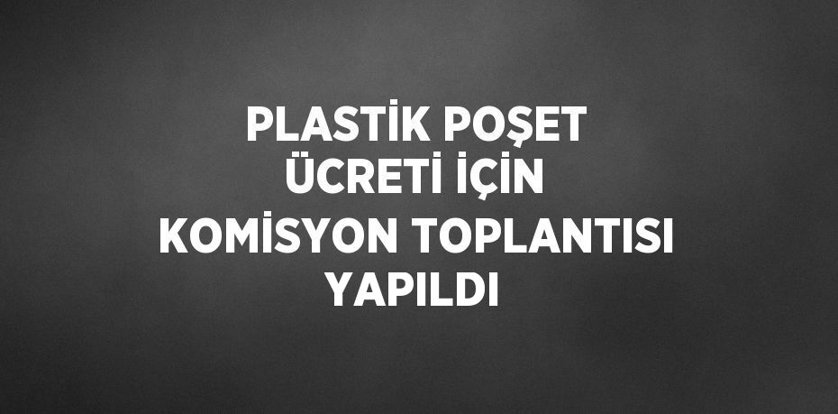 PLASTİK POŞET ÜCRETİ İÇİN KOMİSYON TOPLANTISI YAPILDI