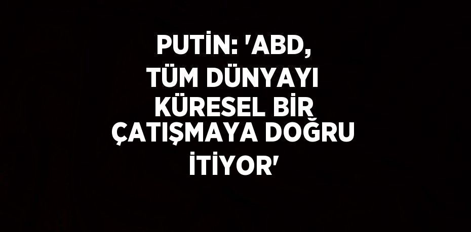 PUTİN: 'ABD, TÜM DÜNYAYI KÜRESEL BİR ÇATIŞMAYA DOĞRU İTİYOR'